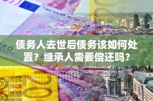 济南债务人去世后债务该如何处置？继承人需要偿还吗？